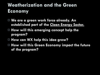 Weatherization and the Green Economy We are a green work force already. An established part of the  Clean Energy Sector. How will this emerging concept help the program? How can WX help this idea grow? How will this Green Economy impact the future of the program? 