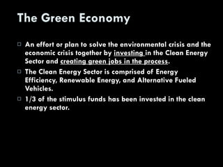 The Green Economy An effort or plan to solve the environmental crisis and the economic crisis together by  investing  in the Clean Energy Sector and  creating green jobs in the process . The Clean Energy Sector is comprised of Energy Efficiency, Renewable Energy, and Alternative Fueled Vehicles. 1/3 of the stimulus funds has been invested in the clean energy sector. 