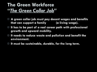 The Green Workforce “ The Green Collar Job ” A green collar job must pay decent wages and benefits that can support a family  (a living wage). It has to be part of a real career path with professional growth and upward mobility. It needs to reduce waste and pollution and benefit the environment. It must be sustainable, durable, for the long term. 