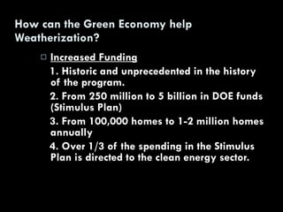 How can the Green Economy help Weatherization? Increased Funding 1. Historic and unprecedented in the history of the program. 2. From 250 million to 5 billion in DOE funds (Stimulus Plan) 3. From 100,000 homes to 1-2 million homes annually 4. Over 1/3 of the spending in the Stimulus Plan is directed to the clean energy sector. 