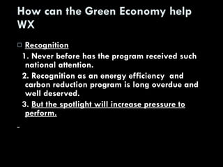 How can the Green Economy help WX Recognition 1. Never before has the program received such national attention. 2. Recognition as an energy efficiency  and carbon reduction program is long overdue and well deserved. 3.  But the spotlight will increase pressure to perform. 