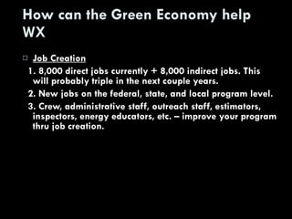 How can the Green Economy help WX Job Creation 1. 8,000 direct jobs currently + 8,000 indirect jobs. This will probably triple in the next couple years. 2. New jobs on the federal, state, and local program level. 3. Crew, administrative staff, outreach staff, estimators, inspectors, energy educators, etc. – improve your program thru job creation. 