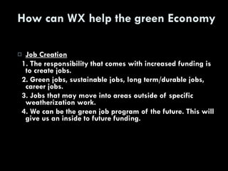 How can WX help the green Economy Job Creation 1. The responsibility that comes with increased funding is to create jobs. 2. Green jobs, sustainable jobs, long term/durable jobs, career jobs. 3. Jobs that may move into areas outside of specific weatherization work. 4. We can be the green job program of the future. This will give us an inside to future funding. 