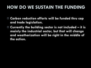 HOW DO WE SUSTAIN THE FUNDING Carbon reduction efforts will be funded thru cap and trade legislation. Currently the building sector is not included – it is mainly the industrial sector, but that will change and weatherization will be right in the middle of the action. 