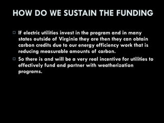 HOW DO WE SUSTAIN THE FUNDING If electric utilities invest in the program and in many states outside of Virginia they are then they can obtain carbon credits due to our energy efficiency work that is reducing measurable amounts of carbon. So there is and will be a very real incentive for utilities to effectively fund and partner with weatherization programs. 