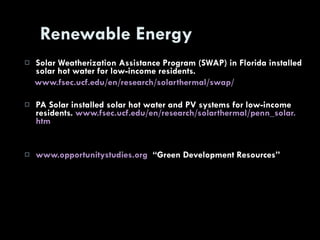 Renewable Energy Solar Weatherization Assistance Program (SWAP) in Florida installed solar hot water for low-income residents. www. fsec . ucf . edu /en/research/ solarthermal /swap/ PA Solar installed solar hot water and PV systems for low-income residents.  www. fsec . ucf . edu /en/research/ solarthermal / penn _solar. htm www. opportunitystudies .org   “Green Development Resources” 