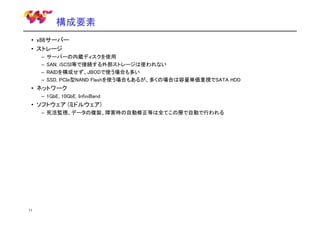 構成要素
• x86サーバー
• ストレージ
–
–
–
–

サーバーの内蔵ディスクを使用
SAN, iSCSI等で接続する外部ストレージは使われない
RAIDを構成せず、JBODで使う場合も多い
SSD, PCIe型NAND Flashを使う場合もあるが、多くの場合は容量単価重視でSATA HDD

• ネットワーク
– 1GbE, 10GbE, InfiniBand

• ソフトウェア (ミドルウェア)
– 死活監視、データの複製、障害時の自動修正等は全てこの層で自動で行われる

11

 