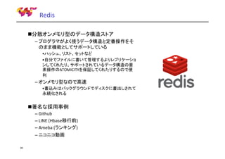 Redis
分散オンメモリ型のデータ構造ストア
– プログラマがよく使うデータ構造と定番操作をそ
のまま機能としてサポートしている
•ハッシュ、リスト、セットなど
•自分でファイルに書いて管理するよりレプリケーショ
ンしてくれたり、サポートされているデータ構造の要
素操作のATOMICITYを保証してくれたりするので便
利

– オンメモリ型なので高速
•書込みはバックグラウンドでディスクに書出しされて
永続化される

著名な採用事例
– Github
– LINE (Hbase移行前)
– Ameba (ランキング)
– ニコニコ動画
35

 