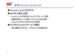 (参考) Amazon Dynamo DB
Cassandra, Bashoの元ネタ
2007年に論文公開
– Amazon.comが自社のショッピングカートに利用
– 理論を論文として公開（ソフトウェアは非公開）
– CassandraやBashoなどのOSSが登場

2012年からAWSでサービス開始
– 自社構築をやめるユーザも出てくる可能性あり

37

 
