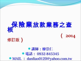 保險業 放款業務之查

核

（ 2014

修訂版）
講師：廖崇仁
電話： 0932-845345

MAIL ： danliao0120@yahoo.com.tw

 