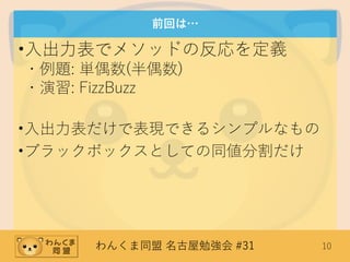 わんくま同盟 名古屋勉強会 #31 10
前回は…
•入出力表でメソッドの反応を定義
・例題: 単偶数(半偶数)
・演習: FizzBuzz
•入出力表だけで表現できるシンプルなもの
•ブラックボックスとしての同値分割だけ
 