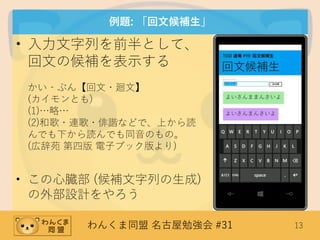 わんくま同盟 名古屋勉強会 #31 13
例題: 「回文候補生」
• 入力文字列を前半として、
回文の候補を表示する
かい‐ぶん【回文・廻文】
(カイモンとも)
(1)…略…
(2)和歌・連歌・俳諧などで、上から読
んでも下から読んでも同音のもの。
(広辞苑 第四版 電子ブック版より)
• この心臓部 (候補文字列の生成)
の外部設計をやろう
 