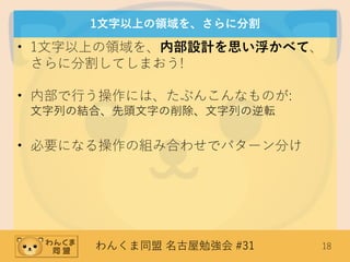 わんくま同盟 名古屋勉強会 #31 18
1文字以上の領域を、さらに分割
• 1文字以上の領域を、内部設計を思い浮かべて、
さらに分割してしまおう!
• 内部で行う操作には、たぶんこんなものが:
文字列の結合、先頭文字の削除、文字列の逆転
• 必要になる操作の組み合わせでパターン分け
 