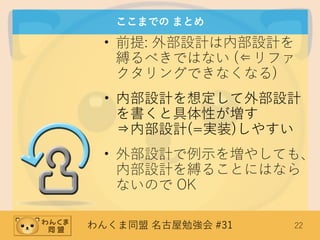わんくま同盟 名古屋勉強会 #31 22
ここまでの まとめ
• 前提: 外部設計は内部設計を
縛るべきではない (⇐リファ
クタリングできなくなる)
• 内部設計を想定して外部設計
を書くと具体性が増す
⇒内部設計(=実装)しやすい
• 外部設計で例示を増やしても、
内部設計を縛ることにはなら
ないので OK
 