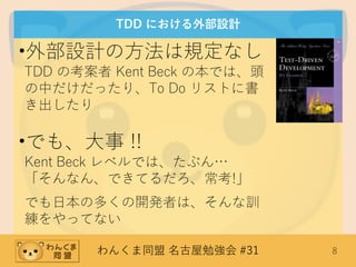 わんくま同盟 名古屋勉強会 #31 8
TDD における外部設計
•外部設計の方法は規定なし
TDD の考案者 Kent Beck の本では、頭
の中だけだったり、To Do リストに書
き出したり
•でも、大事 !!
Kent Beck レベルでは、たぶん…
「そんなん、できてるだろ、常考!」
でも日本の多くの開発者は、そんな訓
練をやってない
 