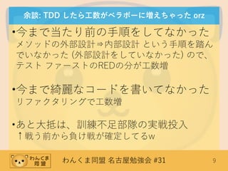 わんくま同盟 名古屋勉強会 #31 9
余談: TDD したら工数がベラボーに増えちゃった orz
•今まで当たり前の手順をしてなかった
メソッドの外部設計⇒内部設計 という手順を踏ん
でいなかった (外部設計をしていなかった) ので、
テスト ファーストのREDの分が工数増
•今まで綺麗なコードを書いてなかった
リファクタリングで工数増
•あと大抵は、訓練不足部隊の実戦投入
↑戦う前から負け戦が確定してるw
 