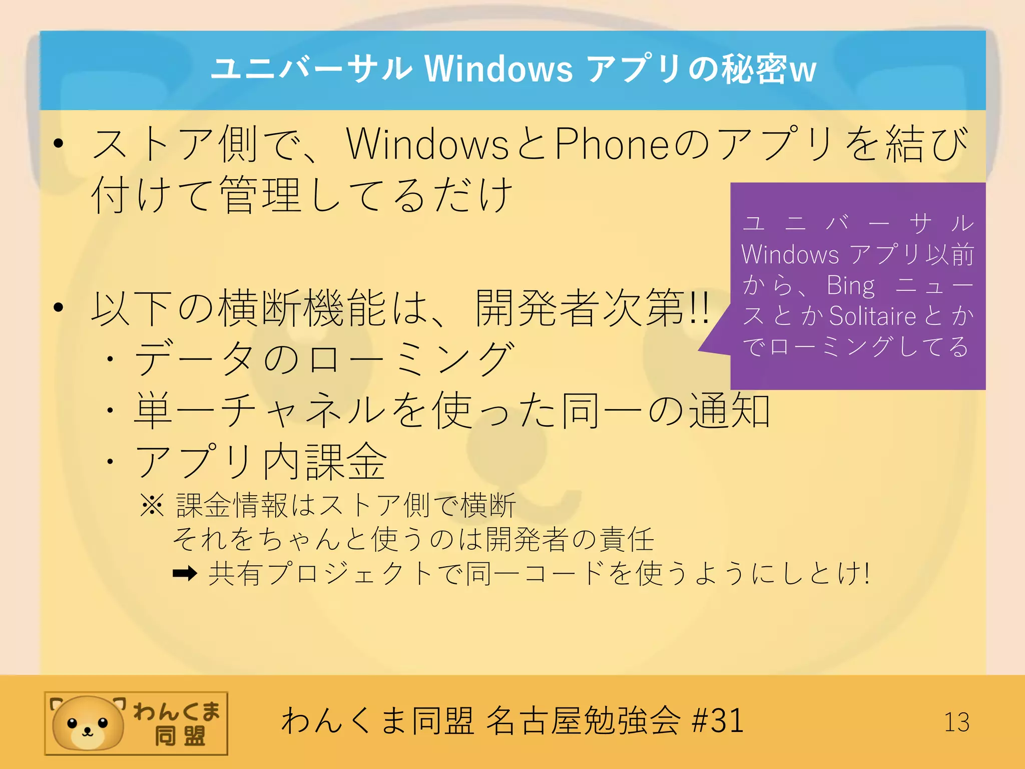 わんくま同盟 名古屋勉強会 #31 13
ユニバーサル Windows アプリの秘密w
• ストア側で、WindowsとPhoneのアプリを結び
付けて管理してるだけ
• 以下の横断機能は、開発者次第!!
・データのローミング
・単一チャネルを使った同一の通知
・アプリ内課金
※ 課金情報はストア側で横断
それをちゃんと使うのは開発者の責任
➡ 共有プロジェクトで同一コードを使うようにしとけ!
ユ ニ バ ー サ ル
Windows アプリ以前
から、Bing ニュー
スとかSolitaireとか
でローミングしてる
 