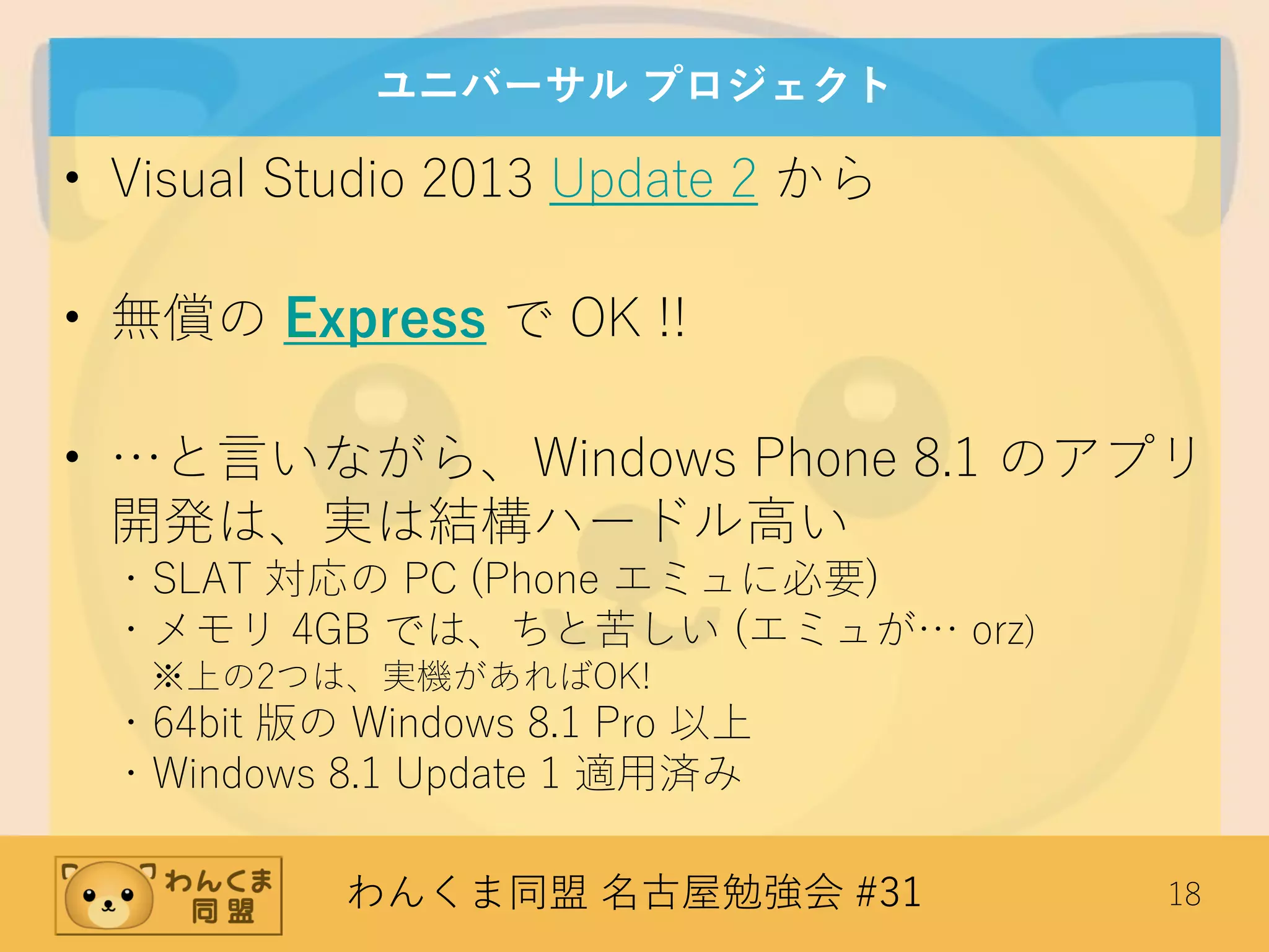 わんくま同盟 名古屋勉強会 #31 18
ユニバーサル プロジェクト
• Visual Studio 2013 Update 2 から
• 無償の Express で OK !!
• …と言いながら、Windows Phone 8.1 のアプリ
開発は、実は結構ハードル高い
・SLAT 対応の PC (Phone エミュに必要)
・メモリ 4GB では、ちと苦しい (エミュが… orz)
※上の2つは、実機があればOK!
・64bit 版の Windows 8.1 Pro 以上
・Windows 8.1 Update 1 適用済み
 