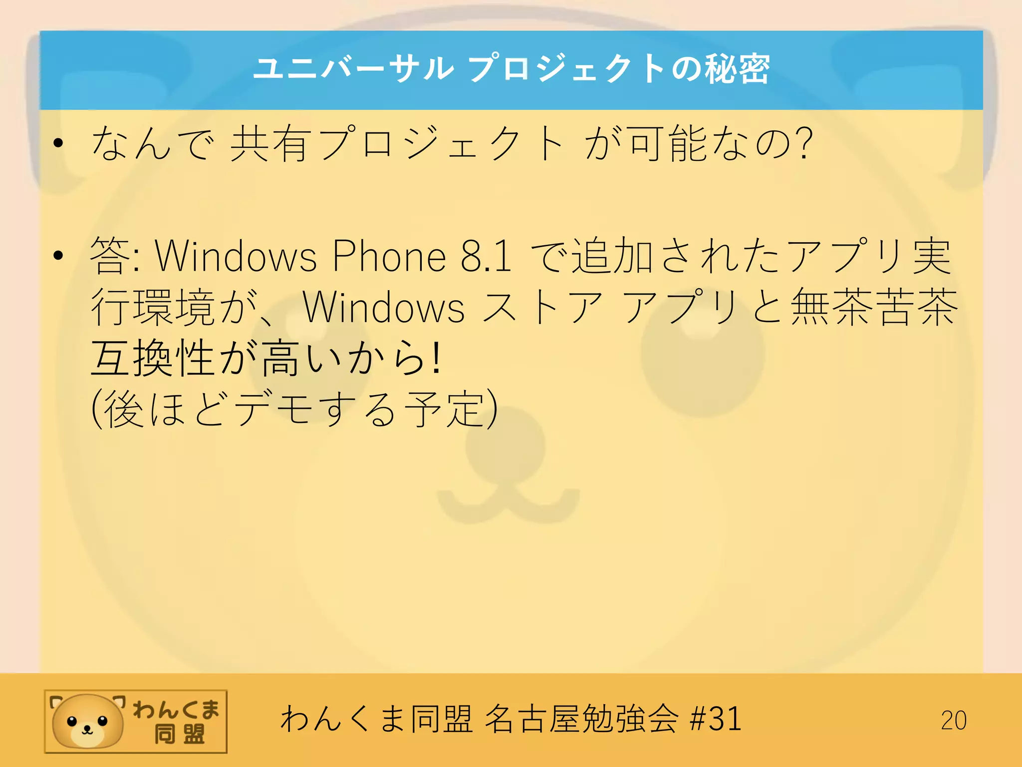 わんくま同盟 名古屋勉強会 #31 20
ユニバーサル プロジェクトの秘密
• なんで 共有プロジェクト が可能なの?
• 答: Windows Phone 8.1 で追加されたアプリ実
行環境が、Windows ストア アプリと無茶苦茶
互換性が高いから!
(後ほどデモする予定)
 