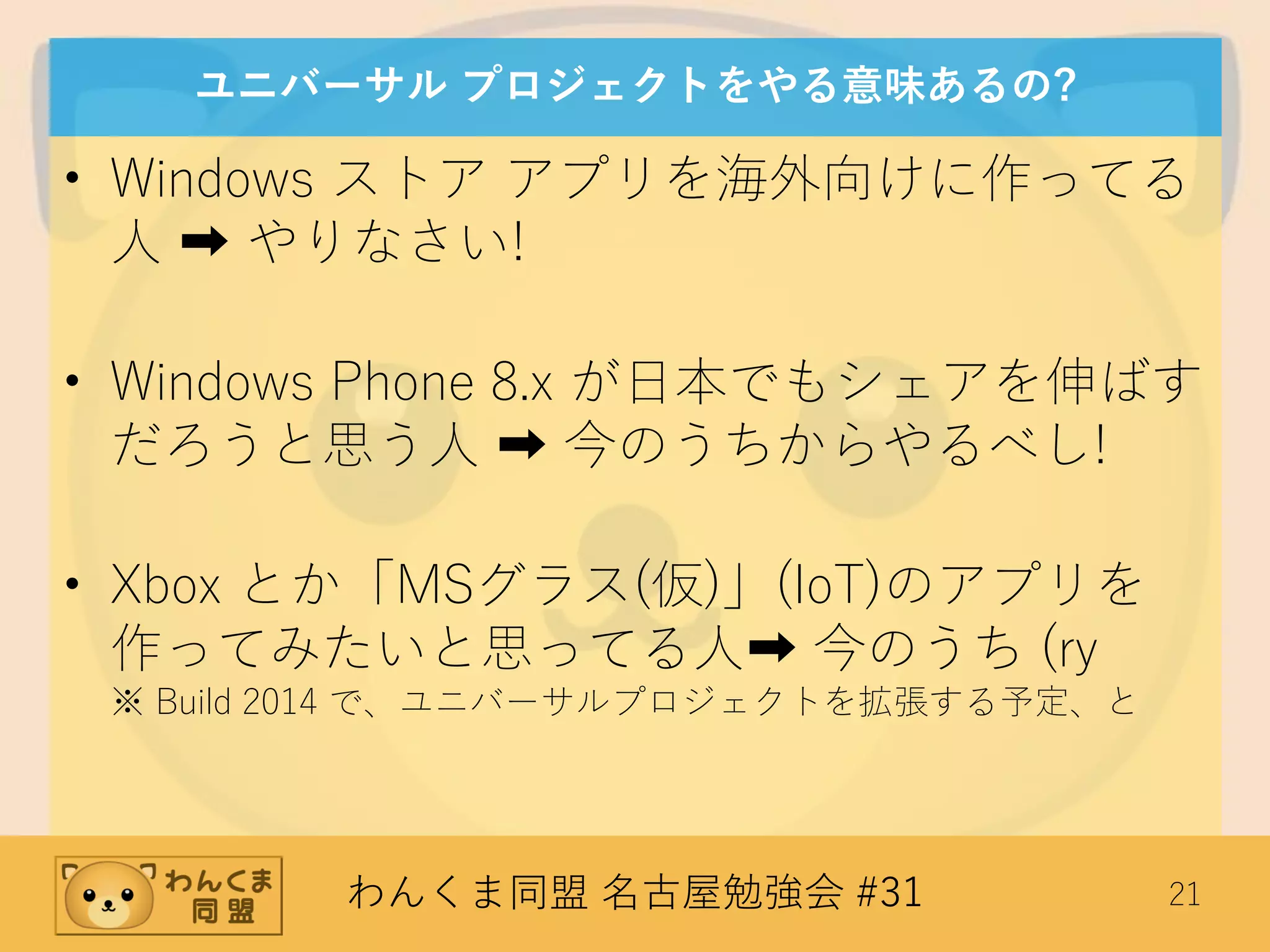 わんくま同盟 名古屋勉強会 #31 21
ユニバーサル プロジェクトをやる意味あるの?
• Windows ストア アプリを海外向けに作ってる
人 ➡ やりなさい!
• Windows Phone 8.x が日本でもシェアを伸ばす
だろうと思う人 ➡ 今のうちからやるべし!
• Xbox とか「MSグラス(仮)」(IoT)のアプリを
作ってみたいと思ってる人➡ 今のうち (ry
※ Build 2014 で、ユニバーサルプロジェクトを拡張する予定、と
 