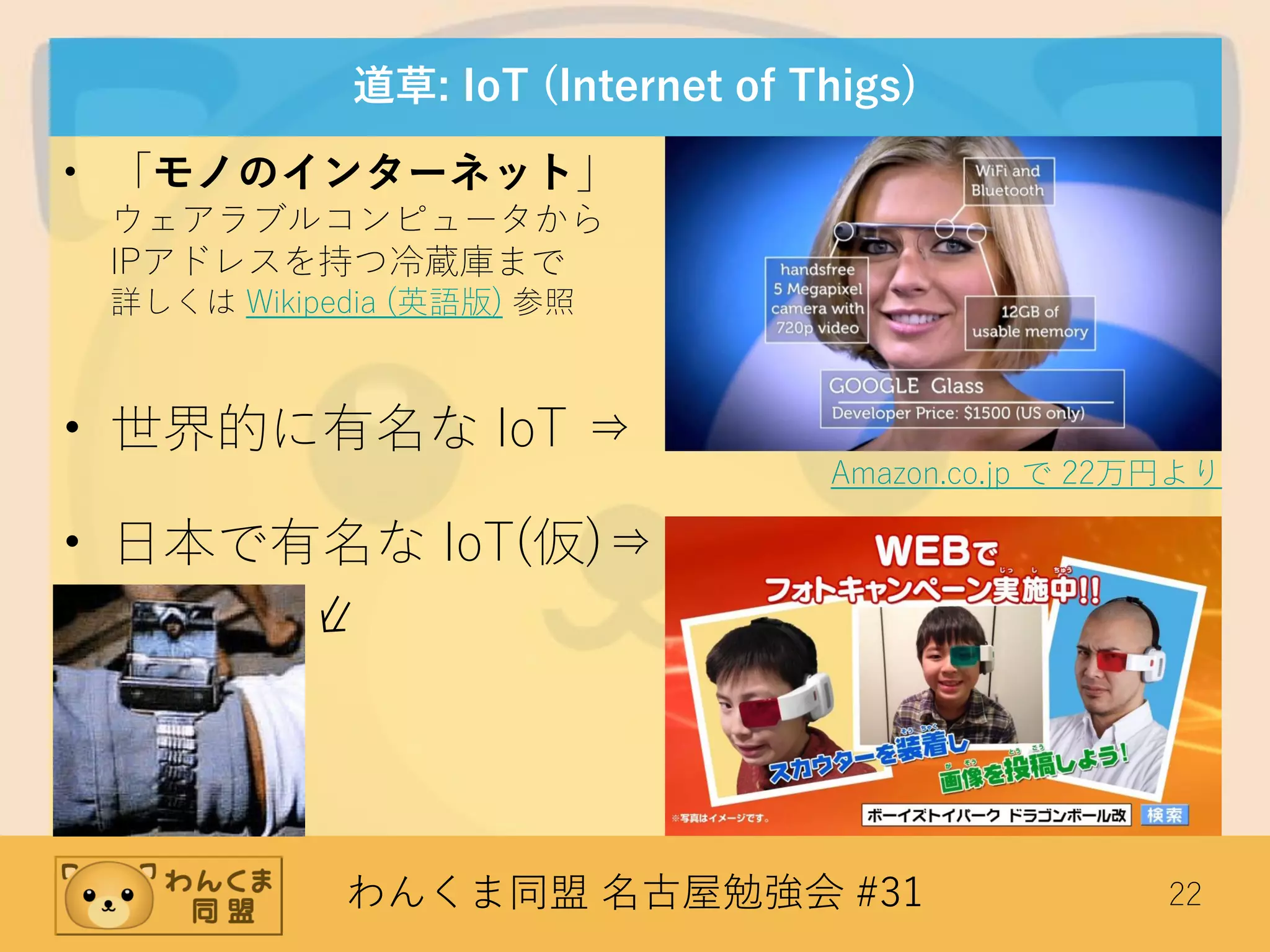 わんくま同盟 名古屋勉強会 #31 22
道草: IoT (Internet of Thigs)
• 「モノのインターネット」
ウェアラブルコンピュータから
IPアドレスを持つ冷蔵庫まで
詳しくは Wikipedia (英語版) 参照
• 世界的に有名な IoT ⇒
• 日本で有名な IoT(仮)⇒
⇙
Amazon.co.jp で 22万円より
 