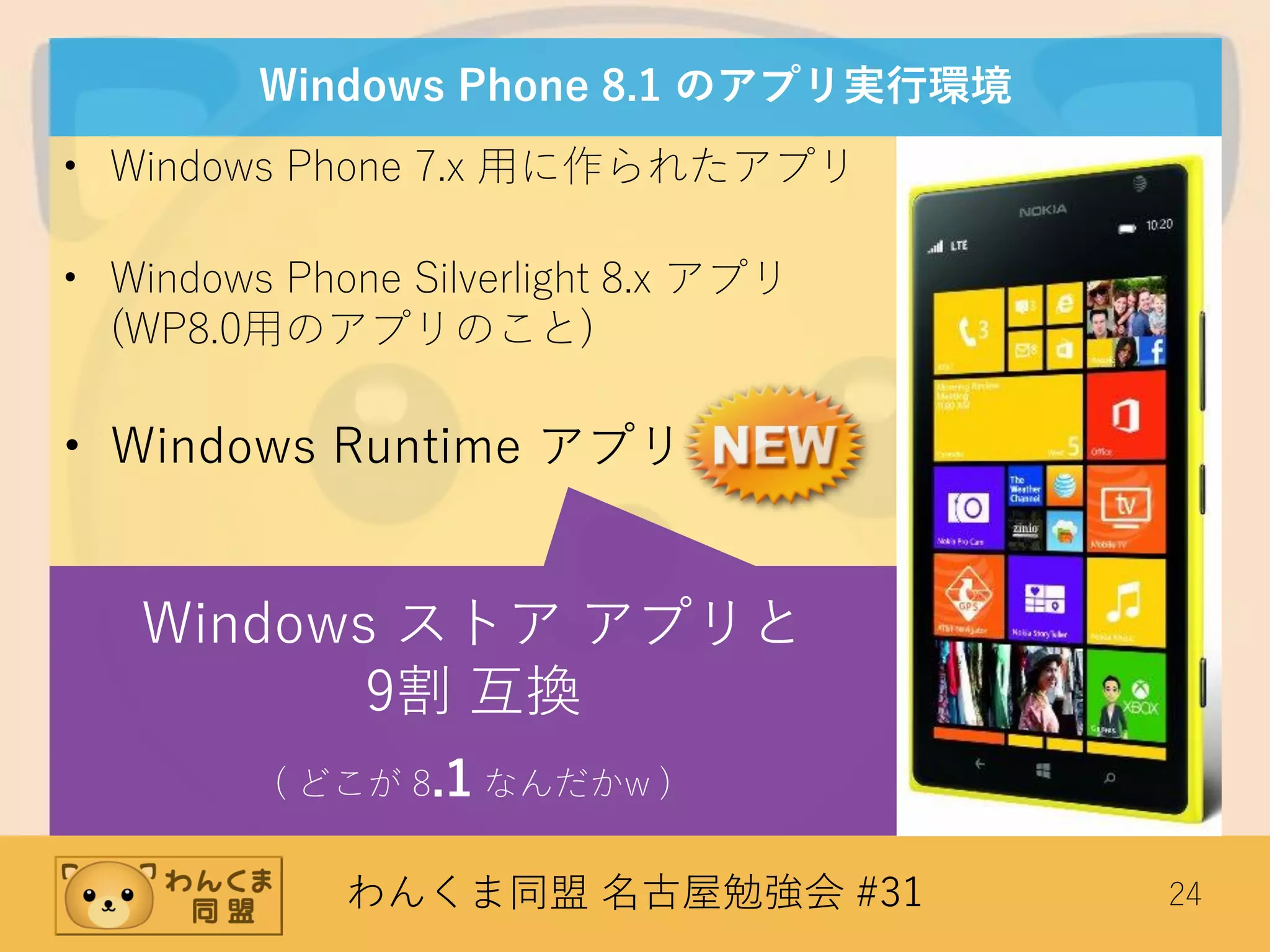 わんくま同盟 名古屋勉強会 #31 24
Windows Phone 8.1 のアプリ実行環境
• Windows Phone 7.x 用に作られたアプリ
• Windows Phone Silverlight 8.x アプリ
(WP8.0用のアプリのこと)
• Windows Runtime アプリ
Windows ストア アプリと
9割 互換
( どこが 8.1 なんだかw )
 