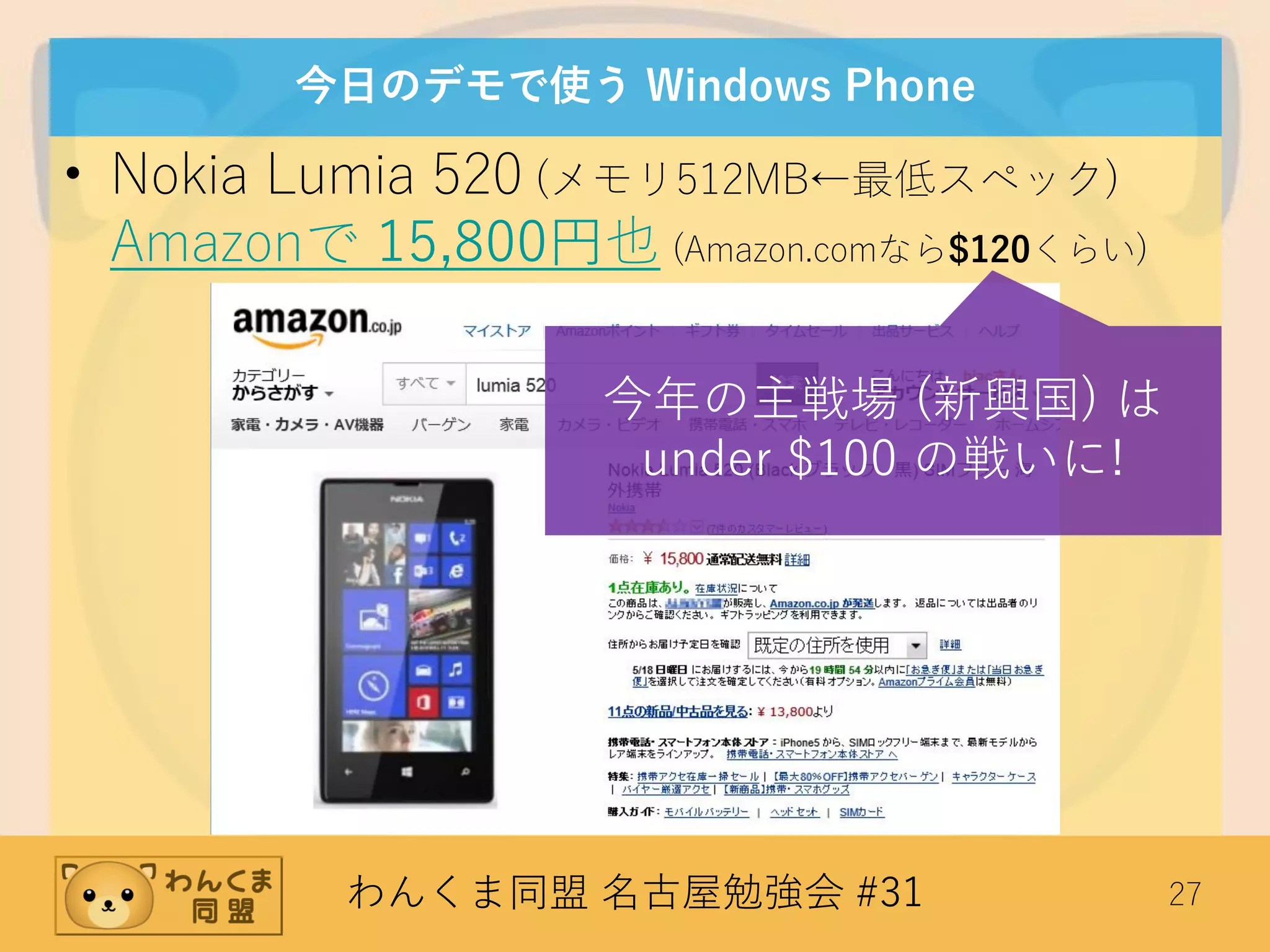 わんくま同盟 名古屋勉強会 #31 27
今日のデモで使う Windows Phone
• Nokia Lumia 520 (メモリ512MB←最低スペック)
Amazonで 15,800円也 (Amazon.comなら$120くらい)
今年の主戦場 (新興国) は
under $100 の戦いに!
 