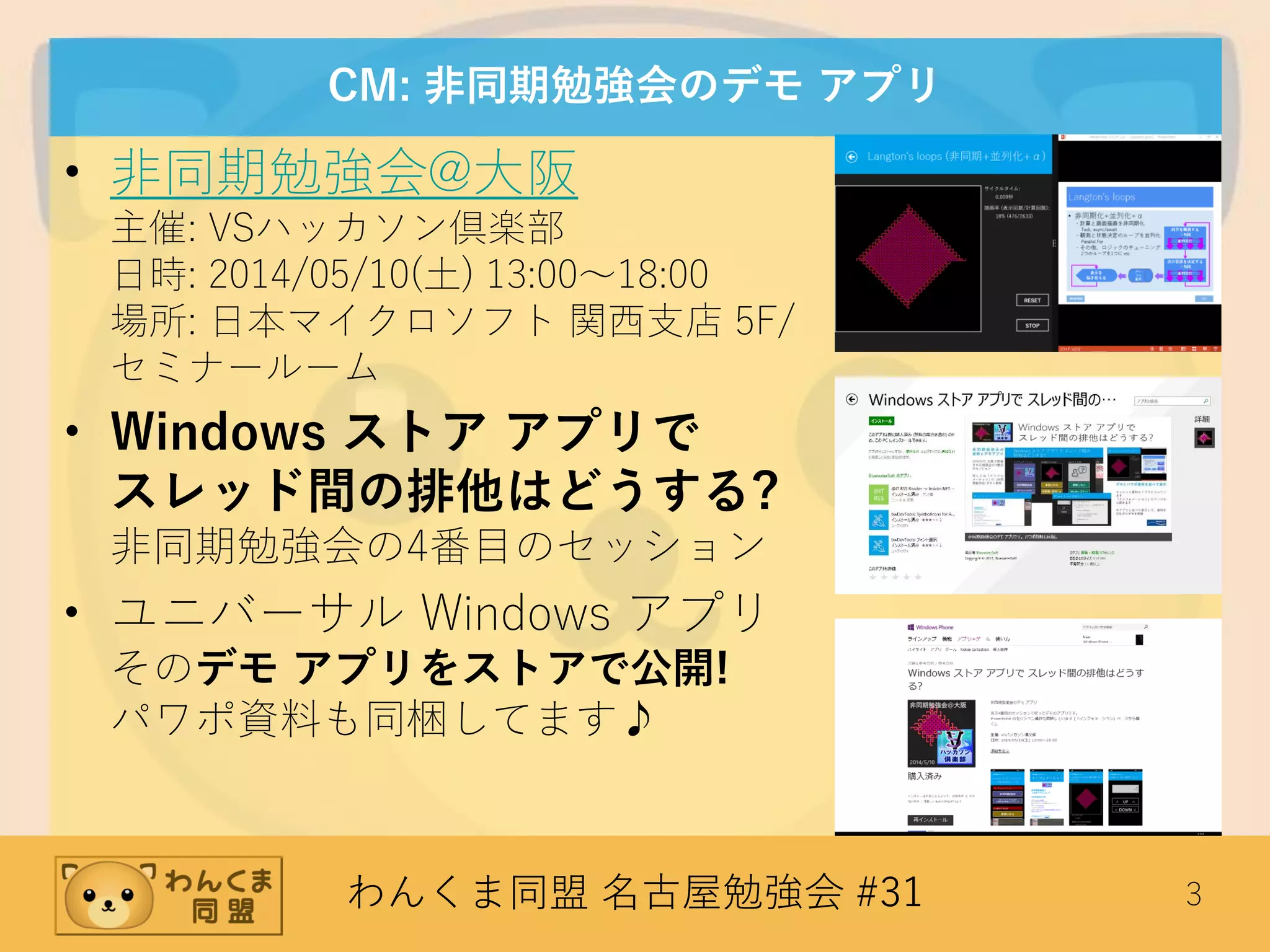 わんくま同盟 名古屋勉強会 #31 3
CM: 非同期勉強会のデモ アプリ
• 非同期勉強会@大阪
主催: VSハッカソン倶楽部
日時: 2014/05/10(土) 13:00～18:00
場所: 日本マイクロソフト 関西支店 5F/
セミナールーム
• Windows ストア アプリで
スレッド間の排他はどうする?
非同期勉強会の4番目のセッション
• ユニバーサル Windows アプリ
そのデモ アプリをストアで公開!
パワポ資料も同梱してます♪
 