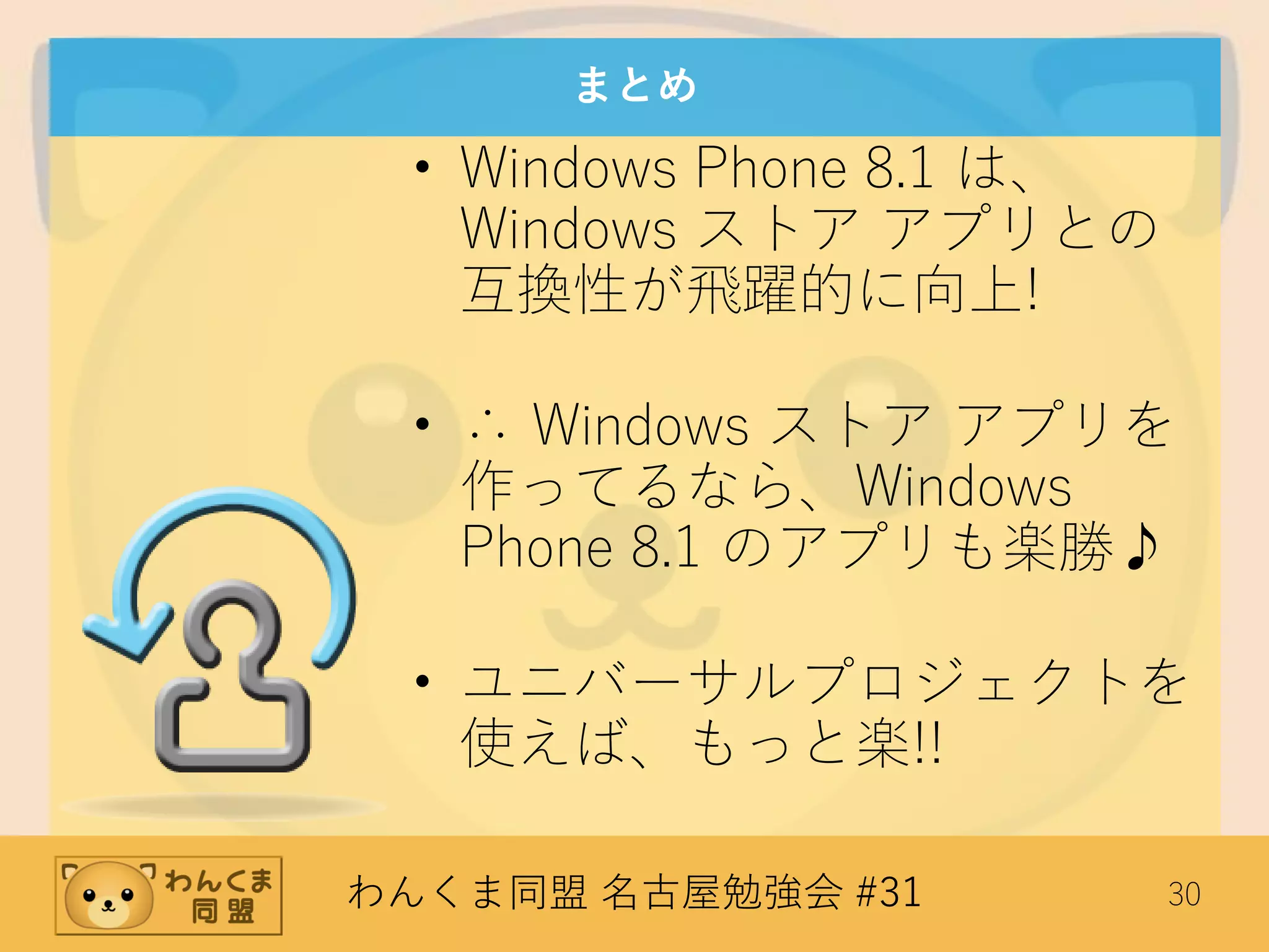 わんくま同盟 名古屋勉強会 #31 30
まとめ
• Windows Phone 8.1 は、
Windows ストア アプリとの
互換性が飛躍的に向上!
• ∴ Windows ストア アプリを
作ってるなら、Windows
Phone 8.1 のアプリも楽勝♪
• ユニバーサルプロジェクトを
使えば、もっと楽!!
 