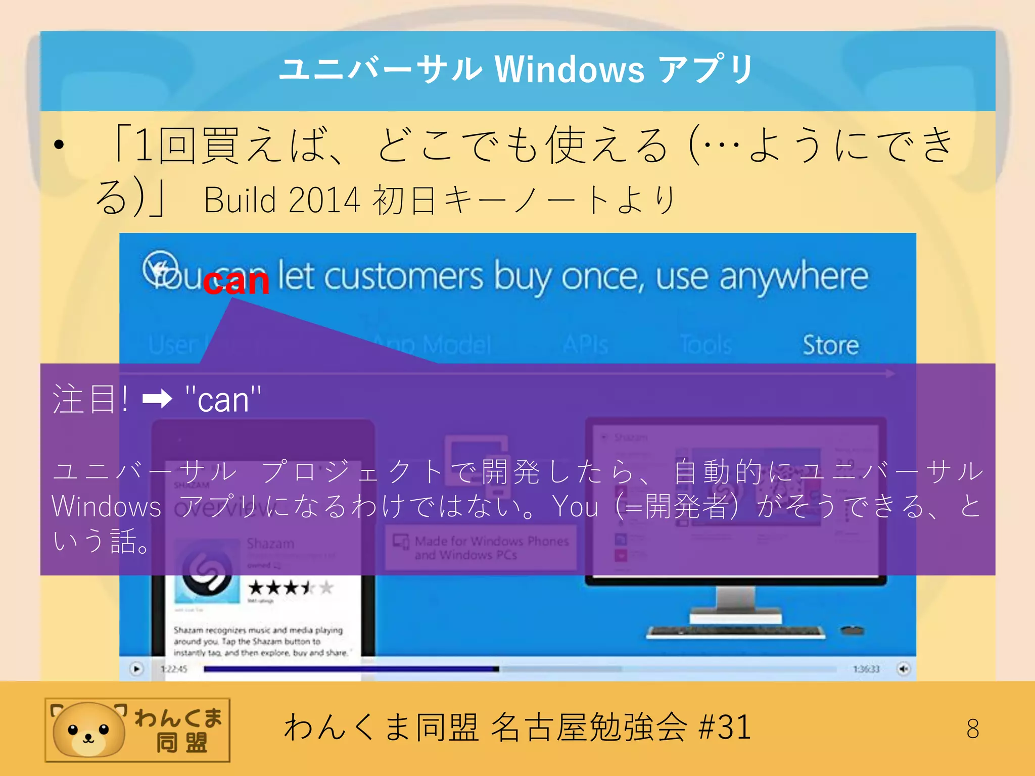 わんくま同盟 名古屋勉強会 #31 8
ユニバーサル Windows アプリ
• 「1回買えば、どこでも使える (…ようにでき
る)」 Build 2014 初日キーノートより
can
注目! ➡ "can"
ユニバーサル プロジェクトで開発したら、自動的にユニバーサル
Windows アプリになるわけではない。You (=開発者) がそうできる、と
いう話。
 