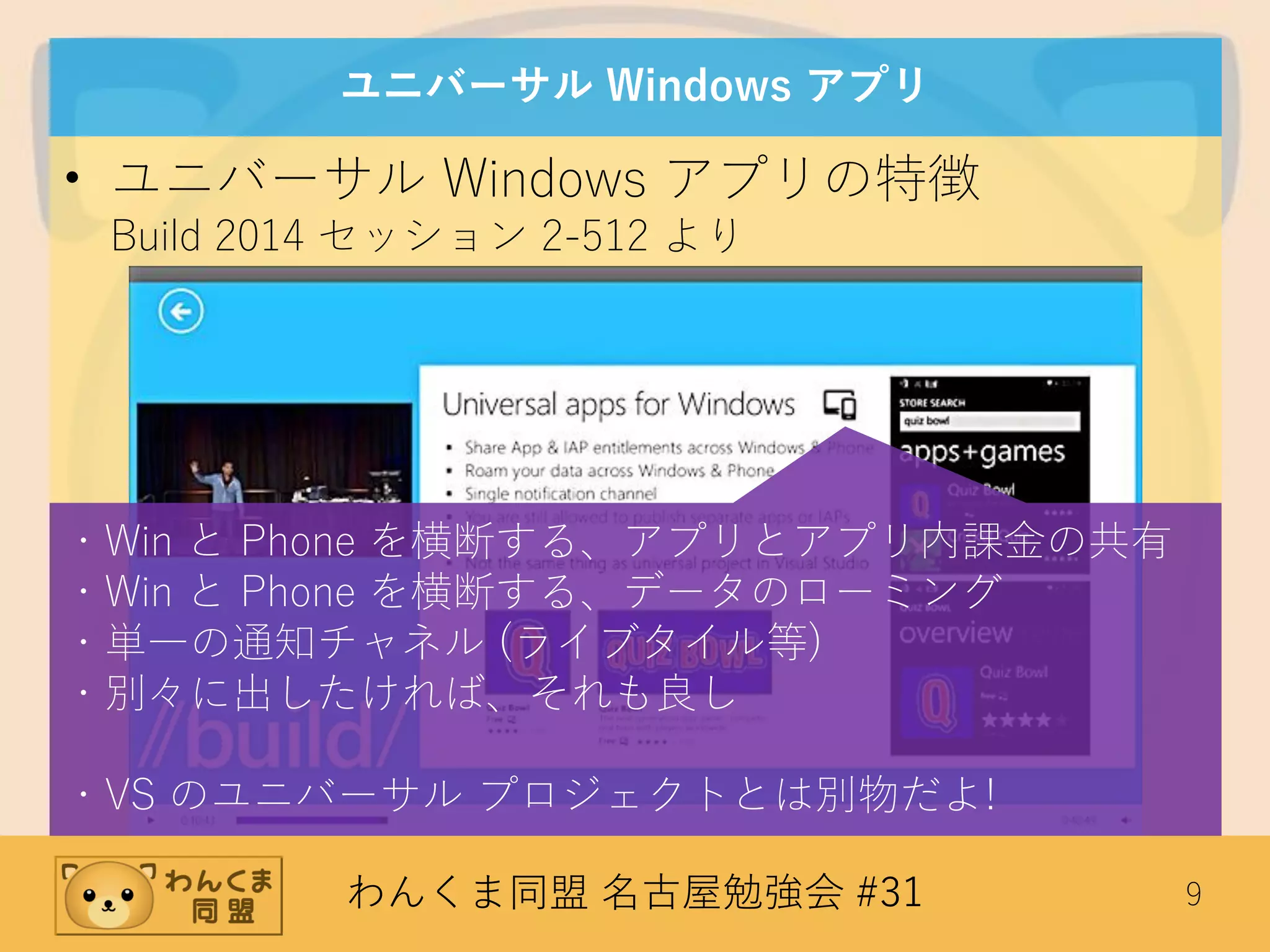 わんくま同盟 名古屋勉強会 #31 9
ユニバーサル Windows アプリ
• ユニバーサル Windows アプリの特徴
Build 2014 セッション 2-512 より
・Win と Phone を横断する、アプリとアプリ内課金の共有
・Win と Phone を横断する、データのローミング
・単一の通知チャネル (ライブタイル等)
・別々に出したければ、それも良し
・VS のユニバーサル プロジェクトとは別物だよ!
 