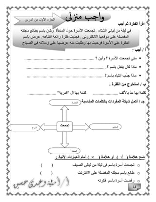 11
‫أجب‬ ‫ثم‬ ‫الفقرة‬ ‫اقرأ‬
: ‫أجب‬ / ‫أ‬
‫متى‬‫وأين‬ ‫؟‬ ‫األسرة‬ ‫تجمعت‬................................ ‫؟‬.............................
‫ماذا‬‫باسم‬ ‫يفعل‬ ‫كان‬...................................................................... ‫؟‬
................................................................... ‫؟‬ ‫باسم‬ ‫انتباه‬ ‫جذب‬ ‫ماذا‬
: ‫الفقرة‬ ‫من‬ ‫استخرج‬ / ‫ب‬
‫باأللف‬ ّ‫د‬‫م‬ ‫بها‬ ‫كلمة‬..............‫"قمرية‬ ‫ال‬ ‫بها‬ ‫كلمة‬ ................................. "
‫المناسبة‬ ‫بالكلمات‬ ‫المفردات‬ ‫شبكة‬ ‫أكمل‬ / ‫جـ‬
‫ضع‬‫عالمة‬)√(‫أو‬‫عالمة‬) × (‫أمام‬‫العبارات‬‫اآلتية‬:
o‫الصيف‬ ‫ليالى‬ ‫من‬ ‫ليلة‬ ‫فى‬ ‫باسم‬ ‫أسرة‬ ‫تجمعت‬( )
o‫االنترنت‬ ‫على‬ ‫المفضلة‬ ‫مجلته‬ ‫باسم‬ ‫طالع‬( )
o‫باسم‬ ‫أسرة‬ ‫رفضت‬‫فكرته‬( )
‫النوع‬
‫تجمعت‬ ‫المعنى‬
‫الجملة‬
‫المضاد‬
‫فى‬‫ليلة‬‫من‬‫ليالى‬‫الشتاء‬..‫تجمعت‬‫األ‬‫سرة‬‫حول‬‫المدفأة‬.‫وكان‬‫باسم‬‫يطالع‬‫مجلته‬
‫المفضلة‬‫على‬‫موقعها‬‫االلكترونى‬.‫فجذبت‬‫فكرة‬‫رائعة‬‫ان‬‫تباهه‬.‫عرض‬‫باسم‬
‫الفكرة‬‫على‬‫األ‬‫سرة‬‫فرحبت‬‫بها‬‫وطلبت‬‫منه‬‫عرضها‬‫على‬‫زمالئه‬‫فى‬‫الصباح‬
‫الدرس‬ ‫من‬ ‫األول‬ ‫الجزء‬
 