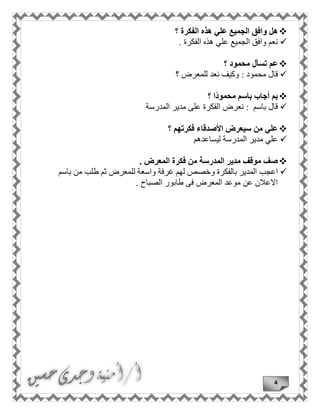 4
‫هل‬‫؟‬ ‫الفكرة‬ ‫هذه‬ ‫علي‬ ‫الجميع‬ ‫وافق‬
‫الفكرة‬ ‫هذه‬ ‫علي‬ ‫الجميع‬ ‫وافق‬ ‫نعم‬.
‫؟‬ ‫محمود‬ ‫تسأل‬ ‫عم‬
‫محمود‬ ‫قال‬:‫؟‬ ‫للمعرض‬ ‫نعد‬ ‫وكيف‬
‫بم‬‫أجاب‬‫باسم‬‫ا‬ً‫د‬‫محمو‬‫؟‬
‫باسم‬ ‫قال‬:‫المدرسة‬ ‫مدير‬ ‫على‬ ‫الفكرة‬ ‫نعرض‬
‫؟‬ ‫فكرتهم‬ ‫األصدقاء‬ ‫سيعرض‬ ‫من‬ ‫علي‬
‫المدرسة‬ ‫مدير‬ ‫علي‬‫ليساعد‬‫هم‬
‫موقف‬ ‫صف‬‫المدرسة‬ ‫مدير‬‫المعرض‬ ‫فكرة‬ ‫من‬.
‫ا‬‫بالفكرة‬ ‫المدير‬ ‫عجب‬‫غرفة‬ ‫لهم‬ ‫وخصص‬‫باسم‬ ‫من‬ ‫طلب‬ ‫ثم‬ ‫للمعرض‬ ‫واسعة‬
‫ا‬ ‫طابور‬ ‫فى‬ ‫المعرض‬ ‫موعد‬ ‫عن‬ ‫االعالن‬‫لصباح‬.
 