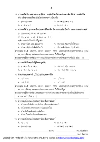 -2-

             5. กําหนดให้ ประพจน์ p และ q มีค่าความจริ งเป็ นเท็จ และประพจน์ r มีค่าความจริ งเป็ น
                จริ ง แล้วประพจน์ ใดต่อไปนี มีค่าความจริ งเป็ นเท็จ
                ก. (p  q)  ~r                                ข. (p  q)  (p  r)
                ค. p  (q  r)                                 ง. (p  q)  ~r
             6. กําหนดให้ p, q และ r เป็ นประพจน์ โดยที q มีค่าความจริ งเป็ นจริ ง และกําหนดประพจน์
                (1) [(~p  ~q)  ~r]  (q  r)
                (2) [(~r  q)  ~q]  [(p  ~q)  r]
                จงพิจารณาว่าข้อใดต่อไปนีถูกต้อง
                ก. ประพจน์ (1) และ (2) เป็ นจริง            ข. ประพจน์ (1) เท่านันทีเป็ นจริง
                ค. ประพจน์ (2) เท่านันทีเป็ นจริง           ง. ประพจน์ (1) และ (2) เป็ นเท็จ
             มาตรฐาน ค 4.2 ใช้นิพจน์ สมการ อสมการ กราฟ และตัวแบบเชิงคณิตศาสตร์อนๆ แทน         ื
                สถานการณ์ต่างๆ ตลอดจนแปลความหมายและนํ าไปใช้แก้ปญหา  ั
             ผลการเรียนรู้ทีคาดหวัง 2. ตรวจสอบได้ว่าประพจน์ทกําหนดให้สมมูลกันหรือไม่ (ข้อ 7 – 8)
                                                              ี
             7. ประพจน์ ทีกําหนดให้ค่ใดสมมูลกัน
                                     ู
                ก. q  p กับ p  q                            ข. ~(p  q) กับ ~p  ~q
                ค. p  q กับ ~p  q                           ง. ~(p  q) กับ ~p  ~q
             8. นิ เสธของประพจน์ 2   คือประพจน์ ใด
                ก. 2                                   ข. 2 < 
                ค. 2                                   ง. 2 > 
             มาตรฐาน ค 4.2 ใช้นิพจน์ สมการ อสมการ กราฟ และตัวแบบเชิงคณิตศาสตร์อนๆ แทน ื
                สถานการณ์ต่างๆ ตลอดจนแปลความหมายและนํ าไปใช้แก้ปญหา
                                                                 ั
             ผลการเรียนรู้ทีคาดหวัง 3.ตรวจสอบความสมเหตุสมผลของการอ้างเหตุผลโดยใช้วธการทาง
                                                                                  ิี
                ตรรกศาสตร์ (ข้อ 9 – 11)
             9. ประพจน์ ทีกําหนดให้ประพจน์ ใดเป็ นสัจนิ รนดร์
                                                         ั
                ก. ถ้ารถยนต์แล่นช้า และนําท่วม แล้วรถยนต์จะแล่นช้า
                ข. ฉันไม่เล่นบาสเกตบอล หรือฉันจะไปเทียว
                ค. ถ้ามนัสอ้วนแล้วมนัสจะเล่นกีฬา
                ง. ถ้าแดงไม่ขยันแล้วแดงต้องสอบตก
            10. ประพจน์ ทีกําหนดให้ประพจน์ ใดเป็ นสัจนิ รนดร์
                                                         ั
                ก. ~p  ~q                                 ข. (p  q)  r
                ค. (p  q)  p                             ง. (p  q)  (q  q)
                                                      ผูสอน
                                                        ้                               หน.กลุ่มสาระฯ
                                                                                         รองฯ วิชาการ
Created with Print2PDF. To remove this line, buy a license at: http://www.software602.com/
 