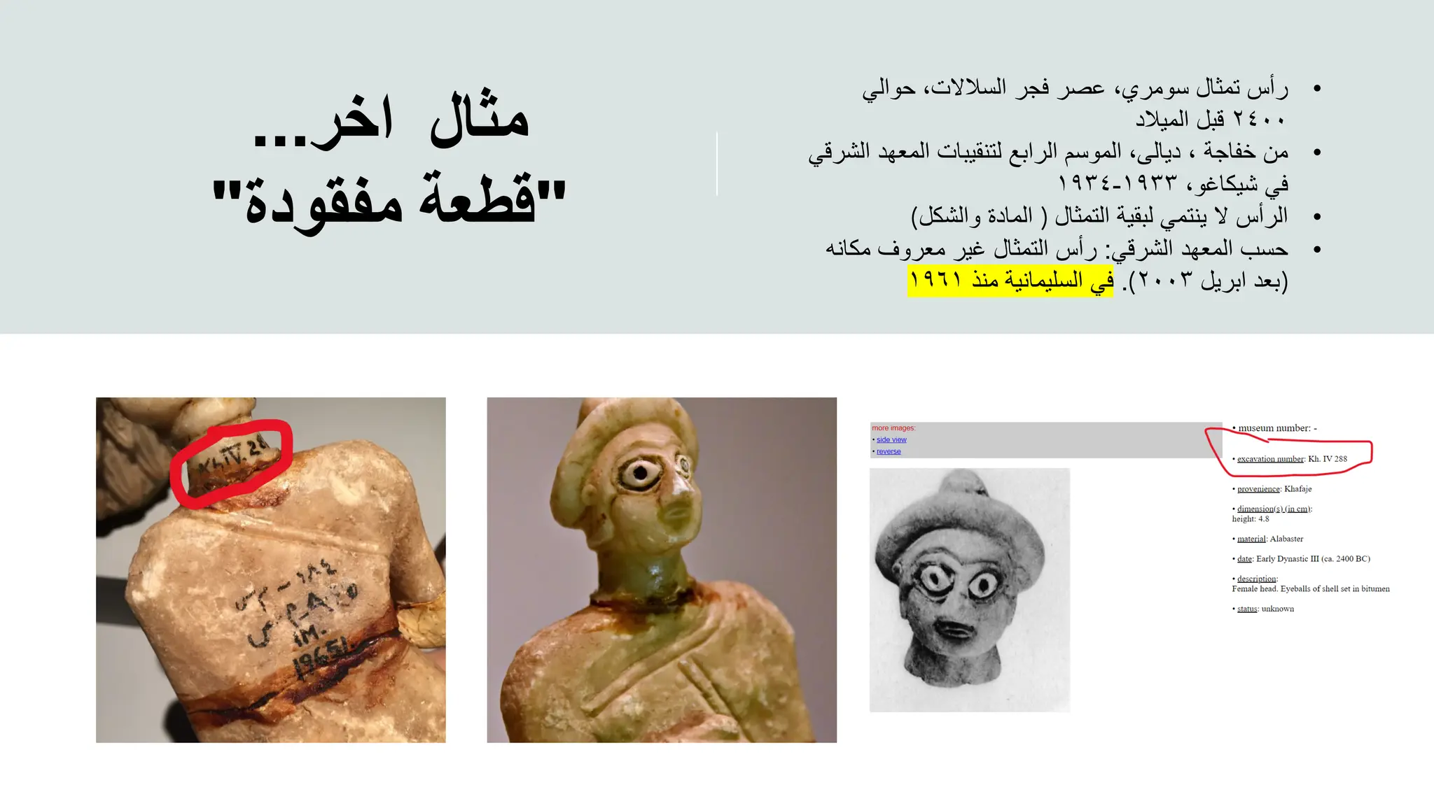 ‫مثال‬
‫اخر‬
...
"
‫قطعة‬
‫مفقودة‬
"
•
‫حوالي‬ ،‫السالالت‬ ‫فجر‬ ‫عصر‬ ،‫سومري‬ ‫تمثال‬ ‫رأس‬
٢٤٠٠
‫الميالد‬ ‫قبل‬
•
،‫ديالى‬ ، ‫خفاجة‬ ‫من‬
‫الش‬ ‫المعهد‬ ‫لتنقيبات‬ ‫الرابع‬ ‫الموسم‬
‫رقي‬
،‫شيكاغو‬ ‫في‬
١٩٣٣
-
١٩٣٤
•
‫التمثال‬ ‫لبقية‬ ‫ينتمي‬ ‫ال‬ ‫الرأس‬
)
‫والشكل‬ ‫المادة‬
(
•
‫الشرقي‬ ‫المعهد‬ ‫حسب‬
:
‫مكان‬ ‫معروف‬ ‫غير‬ ‫التمثال‬ ‫رأس‬
‫ه‬
)
‫ابريل‬ ‫بعد‬
٢٠٠٣
(
.
‫منذ‬ ‫السليمانية‬ ‫في‬
١٩٦١
 