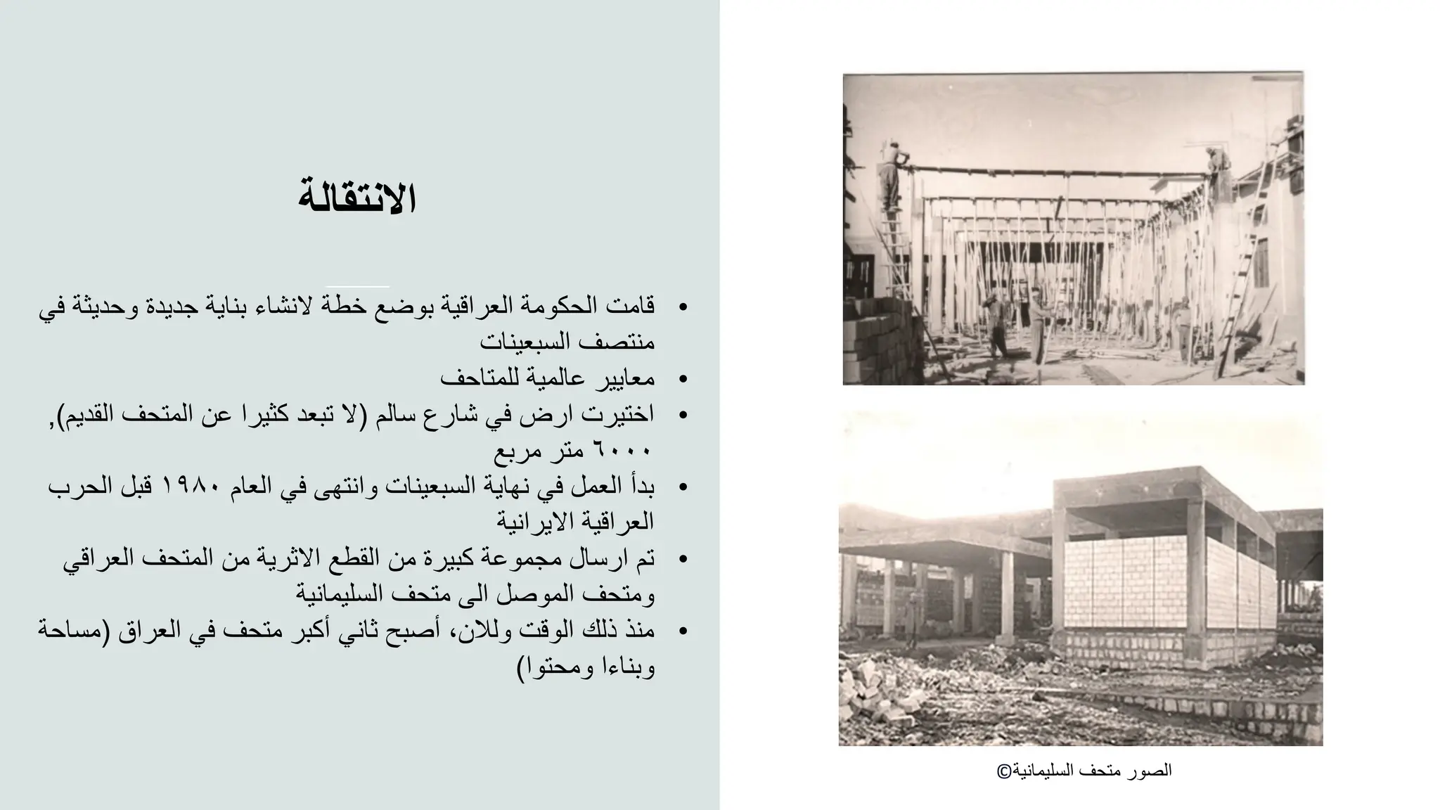 ‫االنتقالة‬
©‫السليمانية‬ ‫متحف‬ ‫الصور‬
•
‫وحدي‬ ‫جديدة‬ ‫بناية‬ ‫النشاء‬ ‫خطة‬ ‫بوضع‬ ‫العراقية‬ ‫الحكومة‬ ‫قامت‬
‫في‬ ‫ثة‬
‫السبعينات‬ ‫منتصف‬
•
‫للمتاحف‬ ‫عالمية‬ ‫معايير‬
•
‫سالم‬ ‫شارع‬ ‫في‬ ‫ارض‬ ‫اختيرت‬
(
‫ا‬ ‫المتحف‬ ‫عن‬ ‫كثيرا‬ ‫تبعد‬ ‫ال‬
‫لقديم‬
)
,
٦٠٠٠
‫مربع‬ ‫متر‬
•
‫العام‬ ‫في‬ ‫وانتهى‬ ‫السبعينات‬ ‫نهاية‬ ‫في‬ ‫العمل‬ ‫بدأ‬
١٩٨٠
‫الحرب‬ ‫قبل‬
‫االيرانية‬ ‫العراقية‬
•
‫العراق‬ ‫المتحف‬ ‫من‬ ‫االثرية‬ ‫القطع‬ ‫من‬ ‫كبيرة‬ ‫مجموعة‬ ‫ارسال‬ ‫تم‬
‫ي‬
‫السليمانية‬ ‫متحف‬ ‫الى‬ ‫الموصل‬ ‫ومتحف‬
•
‫العراق‬ ‫في‬ ‫متحف‬ ‫أكبر‬ ‫ثاني‬ ‫أصبح‬ ،‫ولالن‬ ‫الوقت‬ ‫ذلك‬ ‫منذ‬
(
‫مساحة‬
‫ومحتوا‬ ‫وبناءا‬
)
 