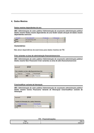 4. Dados Mestres
Dados mestres dependentes do ano
IMG: Administração do setor público/ Administração do orçamento administração pública/
Dados mestre/ Dados mestre dependentes do ano/ Exibir estado ativação de dados mestre
dependentes exercício
Comentários:
Não ativar dependência de exercícios para dados mestres de FM.
Criar variantes na área de administração financeira/exercício
IMG: Administração do setor público/ Administração do orçamento administração pública/
Dados mestre/ Item Financeiro/ Criar variantes na área de adm.financeira/exercício
Criar/modificar variante de hierarquia
IMG: Administração do setor público/ Administração do orçamento administração pública/
Dados mestre/ Centro Financeiro/ Variante de Hierarquia/ Criar/modificar variante de
hierarquia
FM - Parametrizações
Page: Date:
10 de 72 5/9/2016
 