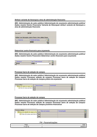 Atribuir variante de hierarquia a área de administração financeira
IMG: Administração do setor público/ Administração do orçamento administração pública/
Dados mestre/ Centro Financeiro/ Variante de Hierarquia/ atribuir variante de hierarquia a
área de administração financeira
Determinar centro financeiro para orçamento
IMG: Administração do setor público/ Administração do orçamento administração pública/
Dados mestre/ Centro Financeiro/ Determinar centro financeiro para orçamento
Processar barra de seleção de campos
IMG: Administração do setor público/ Administração do orçamento administração pública/
Dados mestre/ Processar seleção de campos/ Processar barra de seleção de campos/
Processar barra de seleção de campos p/itens de orçamento
Processar barra de seleção de campos
IMG: Administração do setor público/ Administração do orçamento administração pública/
Dados mestre/ Processar seleção de campos/ Processar barra de seleção de campos/
Processar barra de seleção de campos p/centros financeiros
FM - Parametrizações
Page: Date:
11 de 72 5/9/2016
 