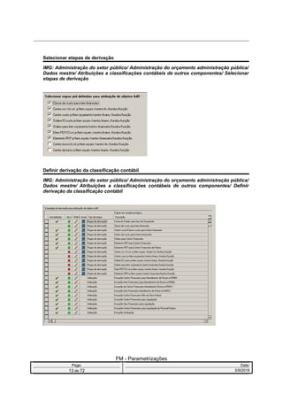 Selecionar etapas de derivação
IMG: Administração do setor público/ Administração do orçamento administração pública/
Dados mestre/ Atribuições a classificações contábeis de outros componentes/ Selecionar
etapas de derivação
Definir derivação da classificação contábil
IMG: Administração do setor público/ Administração do orçamento administração pública/
Dados mestre/ Atribuições a classificações contábeis de outros componentes/ Definir
derivação da classificação contábil
FM - Parametrizações
Page: Date:
13 de 72 5/9/2016
 