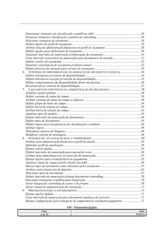 Determinar elementos de classificação contábil na AdO.............................................................28
Desativar elementos classificação contábil em controlling..........................................................28
Selecionar categoria de orçamento..............................................................................................28
Definir opções de perfil de orçamento.........................................................................................29
Atribuir área de administração financeira ao perfil de orçamento..............................................30
Definir opções para elaboração do orçamento............................................................................30
Aumentar intervalos de numeração p/elaboração do orçamento.................................................31
Criar intervalo consecutivo de numeração para documentos de entrada....................................31
Definir versões de orçamento.......................................................................................................32
Desativar consistência do orçamento p/valores anuais................................................................32
Definir processo de ativação para versões do orçamento............................................................33
6. CONTROLE DE DISPONIBILIDADE (ELABORAÇÃO DE ORÇAMENTO CLÁSSICA)............................34
Definir tolerâncias p/controle de disponibilidade........................................................................34
Definir tolerâncias exceção p/controle de disponibilidade..........................................................35
Definir comportamento da disponibilidade dentro da hierarq.....................................................36
Desativar/ativar controle de disponibilidade...............................................................................37
7. LANÇAMENTOS ESPECÍFICOS DA ADMINISTRAÇÃO DO ORÇAMENTO..........................................38
Atualizar opções globais..............................................................................................................38
Definir variante de status de campo.............................................................................................38
Atribuir variante de status de campo a empresa..........................................................................38
Definir grupo de status de campo................................................................................................39
Definir barra de seleção de campo..............................................................................................39
Atribuir barra de seleção de campo.............................................................................................42
Atualizar tipos de modelo.............................................................................................................43
Definir intervalos de numeração de documentos.........................................................................44
Definir tipos de documentos.........................................................................................................45
Definir regras para transferência de classificações contábeis.....................................................48
Atribuir regras.............................................................................................................................49
Determinar motivos de bloqueio..................................................................................................49
Modificar controle de mensagens.................................................................................................49
8. INTEGRAÇÃO/ ATUALIZAÇÃO REAL E COMPROMISSO.................................................................50
Atribuir área administração financeira a perfil de atualiz...........................................................50
Substituir perfil de atualização....................................................................................................50
Efetuar outras opções..................................................................................................................54
Definir intervalos de numeração para operações reais................................................................54
Atribuir área admn.financeira ao intervalo de numeração..........................................................55
Efetuar opções para a transferência de pagamento.....................................................................55
Atualizar status de campo p/atrib.classif.cont.AdO......................................................................56
Marcar tipos de movimento como relevantes para orçamento.....................................................57
Atribuir centro financeiro de depósito..........................................................................................62
Selecionar tipos de movimento.....................................................................................................67
Definir intervalo de numeração p/integr.lançamento controlling.................................................70
Selecionar transações contábeis para integração........................................................................70
Ativar integração controlling de custos e de projeto....................................................................70
Ativar/ desativar administração de orçamento............................................................................71
9. PREPARATIVOS PARA O ENCERRAMENTO...................................................................................71
Efetuar opções default..................................................................................................................71
Criar intervalo de numeração para documento mudança de exercício........................................71
Efetuar configurações para transporte de compromissos orçamento pagamento........................72
FM - Parametrizações
Page: Date:
2 de 72 5/9/2016
 
