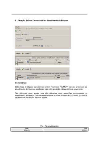 9. Exceção de Item Financeiro Para Atendimento de Reserva
Comentários:
Esta etapa é utilizada para derivar o Item Financeiro “DUMMY” para os processos de
atendimento de reservas a estoque, pois esta operação não consome o orçamento.
São utilizadas duas regras, pois são utilizadas duas operações empresariais no
atendimento de reserva, não necessariamente as duas ocorrem em conjunto, por isso a
necessidade da criação de duas regras.
FM - Parametrizações
Page: Date:
22 de 72 5/9/2016
 