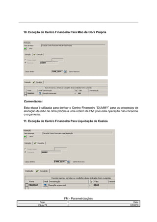 10. Exceção de Centro Financeiro Para Mão de Obra Própria
Comentários:
Esta etapa é utilizada para derivar o Centro Financeiro “DUMMY” para os processos de
alocação de mão de obra própria a uma ordem de PM, pois esta operação não consome
o orçamento.
11. Exceção de Centro Financeiro Para Liquidação de Custos
FM - Parametrizações
Page: Date:
23 de 72 5/9/2016
 