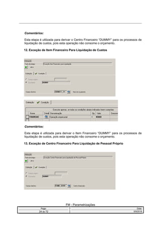 Comentários:
Esta etapa é utilizada para derivar o Centro Financeiro “DUMMY” para os processos de
liquidação de custos, pois esta operação não consome o orçamento.
12. Exceção de Item Financeiro Para Liquidação de Custos
Comentários:
Esta etapa é utilizada para derivar o Item Financeiro “DUMMY” para os processos de
liquidação de custos, pois esta operação não consome o orçamento.
13. Exceção de Centro Financeiro Para Liquidação de Pessoal Próprio
FM - Parametrizações
Page: Date:
24 de 72 5/9/2016
 