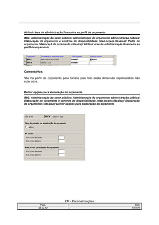Atribuir área de administração financeira ao perfil de orçamento
IMG: Administração do setor público/ Administração do orçamento administração pública/
Elaboração de orçamento e controle de disponibilidade (elab.orçam.clássica)/ Perfis de
orçamento (elaboraçã de orçamento clássica)/ Atribuir área de administração financeira ao
perfil de orçamento
Comentários:
Não há perfil de orçamento para fundos pelo fato desta dimensão orçamentária não
estar ativa.
Definir opções para elaboração do orçamento
IMG: Administração do setor público/ Administração do orçamento administração pública/
Elaboração de orçamento e controle de disponibilidade (elab.orçam.clássica)/ Elaboração
de orçamento (clássica)/ Definir opções para elaboração do orçamento
FM - Parametrizações
Page: Date:
28 de 72 5/9/2016
 