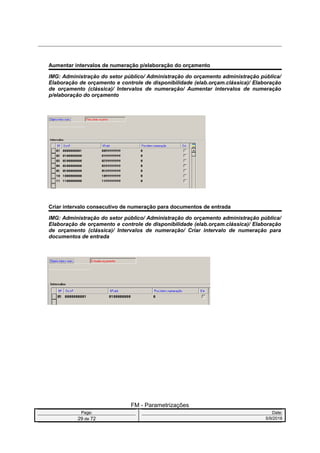 Aumentar intervalos de numeração p/elaboração do orçamento
IMG: Administração do setor público/ Administração do orçamento administração pública/
Elaboração de orçamento e controle de disponibilidade (elab.orçam.clássica)/ Elaboração
de orçamento (clássica)/ Intervalos de numeração/ Aumentar intervalos de numeração
p/elaboração do orçamento
Criar intervalo consecutivo de numeração para documentos de entrada
IMG: Administração do setor público/ Administração do orçamento administração pública/
Elaboração de orçamento e controle de disponibilidade (elab.orçam.clássica)/ Elaboração
de orçamento (clássica)/ Intervalos de numeração/ Criar intervalo de numeração para
documentos de entrada
FM - Parametrizações
Page: Date:
29 de 72 5/9/2016
 