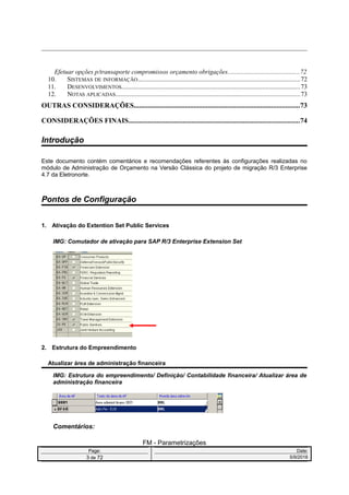 Efetuar opções p/transaporte compromissos orçamento obrigações............................................72
10. SISTEMAS DE INFORMAÇÃO...................................................................................................72
11. DESENVOLVIMENTOS.............................................................................................................73
12. NOTAS APLICADAS................................................................................................................73
OUTRAS CONSIDERAÇÕES..............................................................................................73
CONSIDERAÇÕES FINAIS.................................................................................................74
Introdução
Este documento contém comentários e recomendações referentes às configurações realizadas no
módulo de Administração de Orçamento na Versão Clássica do projeto de migração R/3 Enterprise
4.7 da Eletronorte.
Pontos de Configuração
1. Ativação do Extention Set Public Services
IMG: Comutador de ativação para SAP R/3 Enterprise Extension Set
2. Estrutura do Empreendimento
Atualizar área de administração financeira
IMG: Estrutura do empreendimento/ Definição/ Contabilidade financeira/ Atualizar área de
administração financeira
Comentários:
FM - Parametrizações
Page: Date:
3 de 72 5/9/2016
 