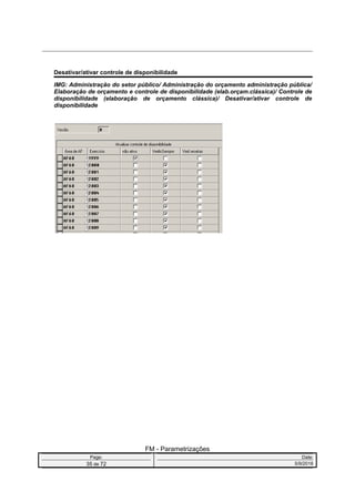 Desativar/ativar controle de disponibilidade
IMG: Administração do setor público/ Administração do orçamento administração pública/
Elaboração de orçamento e controle de disponibilidade (elab.orçam.clássica)/ Controle de
disponibilidade (elaboração de orçamento clássica)/ Desativar/ativar controle de
disponibilidade
FM - Parametrizações
Page: Date:
35 de 72 5/9/2016
 