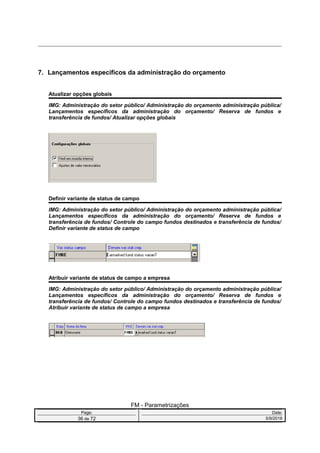 7. Lançamentos específicos da administração do orçamento
Atualizar opções globais
IMG: Administração do setor público/ Administração do orçamento administração pública/
Lançamentos específicos da administração do orçamento/ Reserva de fundos e
transferência de fundos/ Atualizar opções globais
Definir variante de status de campo
IMG: Administração do setor público/ Administração do orçamento administração pública/
Lançamentos específicos da administração do orçamento/ Reserva de fundos e
transferência de fundos/ Controle do campo fundos destinados e transferência de fundos/
Definir variante de status de campo
Atribuir variante de status de campo a empresa
IMG: Administração do setor público/ Administração do orçamento administração pública/
Lançamentos específicos da administração do orçamento/ Reserva de fundos e
transferência de fundos/ Controle do campo fundos destinados e transferência de fundos/
Atribuir variante de status de campo a empresa
FM - Parametrizações
Page: Date:
36 de 72 5/9/2016
 