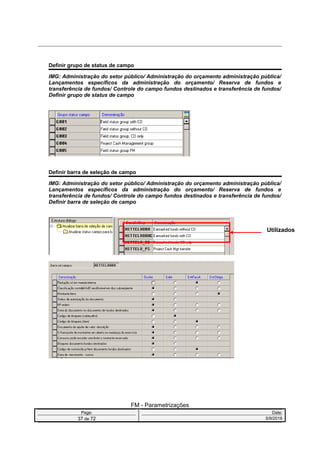 Definir grupo de status de campo
IMG: Administração do setor público/ Administração do orçamento administração pública/
Lançamentos específicos da administração do orçamento/ Reserva de fundos e
transferência de fundos/ Controle do campo fundos destinados e transferência de fundos/
Definir grupo de status de campo
Definir barra de seleção de campo
IMG: Administração do setor público/ Administração do orçamento administração pública/
Lançamentos específicos da administração do orçamento/ Reserva de fundos e
transferência de fundos/ Controle do campo fundos destinados e transferência de fundos/
Definir barra de seleção de campo
FM - Parametrizações
Page: Date:
37 de 72 5/9/2016
Utilizados
 