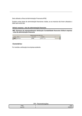 Será utilizada a Área de Administração Financeira AF60.
Existem outras áreas de administração financeiras criadas, se as mesmas não forem utilizadas o
ideal seria excluí-las.
Atribuir empresa - área de administração financeira
IMG: Estrutura do empreendimento/ Atribuição/ Contabilidade financeira/ Atribuir empresa
- área de administração financeira
Comentários:
Foi mantida a atribuição de empresa existente.
FM - Parametrizações
Page: Date:
4 de 72 5/9/2016
 